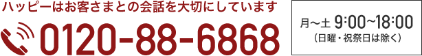 ハッピーはお客さまとの会話を大切にしています 0120-88-6868 月~土 9:00~18:00(日曜・祝祭日は除く)