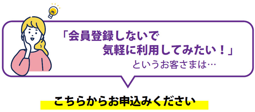 「会員登録しないで気軽に利用してみたい！」というお客さまは…