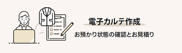 ご利用の流れ｜電子カルテ作成｜お預かり状態の確認とお見積り