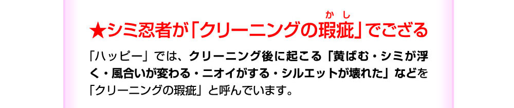 シミ忍者が「クリーニングの瑕疵」でござる。このような「クリーニングの瑕疵＝情報の非対称性」が起こらないように、「ハッピーケアメンテ」技術を開発してきました。