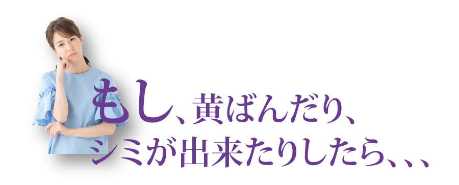 もし、黄ばんだり、シミができたりしたら、、、